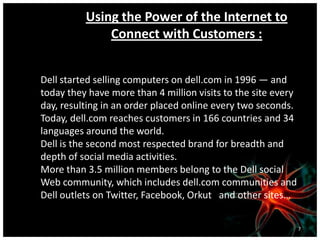 Using the Power of the Internet to
Connect with Customers :
Dell started selling computers on dell.com in 1996 — and
today they have more than 4 million visits to the site every
day, resulting in an order placed online every two seconds.
Today, dell.com reaches customers in 166 countries and 34
languages around the world.
Dell is the second most respected brand for breadth and
depth of social media activities.
More than 3.5 million members belong to the Dell social
Web community, which includes dell.com communities and
Dell outlets on Twitter, Facebook, Orkut and other sites…
7
 