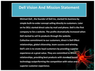 Dell Vision And Mission Statement
Michael Dell , the founder of Dell Inc, started his business by
simple built-to-order concept selling directly to customers. Later
on he DELL started direct sales by mail and phone. Dell is the first
company to list a website. The profits dramatically increased when
Dell started to sell its products through the website.
Collective commitment to our customers, direct is Dell Effect
relationships, global citizenship, team success and winning.
Dell's aim is to create loyal customers by providing superior
experience at a great value. They are committed to direct
relationships, providing best products with standard based
technology outperforming the competition with value and a
superior customer experience.
8
 