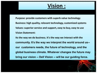 Vision :
Purpose: provide customers with superb value technology
Business: high quality, relevant technology, customized systems
Values: superior service and support, easy to buy, easy to use
Vision Statement:
Its the way we do business. It's the way we interact with the
community. It's the way we interpret the world around us--
our customers needs, the future of technology, and the
global business climate. Whatever changes the future may
bring our vision -- Dell Vision -- will be our guiding force.
9
 