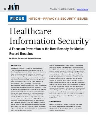 38                                                                       Fall 2012 Volume 26 / Number 4 www.himss.org
                                                                                      n                                 n




     FOCUS                           HITECH—Privacy & Security Issues



     Healthcare
     Information Security
     A Focus on Prevention Is the Best Remedy for Medical
     Record Breaches
     By Keith Tyson and Robert Slocum


      Abstract                                                          With the implementation of basic controls and measures,
                                                                        however, healthcare organizations can effectively reduce
      Between 2009 and 2011, more than 18 million patients’
                                                                        the majority of their risk. A critical first step toward building
      Protected Health Information (PHI) was compromised.2
                                                                        a robust security program is conducting a comprehensive
      Over the past year alone, healthcare breaches in the United
                                                                        risk assessment, along with implementing stronger controls
      States have increased by 32 percent.3 As these numbers
                                                                        and cost-effective technologies. This paper explores the
      clearly show, securing medical information is one of the
                                                                        trends driving the need for more comprehensive security
      most pressing issues facing hospitals and other healthcare
                                                                        programs while continuing to embrace new technology,
      organizations. However, a 2012 report from the American
                                                                        and why an approach that incorporates factors such as
      National Standards Institute notes, a lack of resources
                                                                        mobile devices is critical for positive change throughout the
      and leadership support have made it hard for many
                                                                        healthcare security ecosystem. By laying a solid foundation
      organizations to effectively protect such data.1 In recent Dell
                                                                        for security that includes visibility into an organization’s
      SecureWorks roundtables with health IT executives, almost
                                                                        vulnerabilities, encryption, endpoint access security, mobile
      all participants personally knew of an organization that had
                                                                        device strategies and security risk monitoring, healthcare
      experienced a PHI (protected health information) breach.
                                                                        organizations can effectively address malware risk and data
      Several admitted to experiencing a breach themselves in
                                                                        loss, enable better response to a threat environment that
      the past year. As responses at these roundtable events
                                                                        is rapidly evolving, and more efficiently meet compliance
      indicate, health IT executives are very aware of security
                                                                        requirements.
      concerns, but many obstacles make it difficult for them to
      seamlessly implement a security program that works on
      both a technical and human level.This challenge creates a
                                                                        Keywords
      “perfect storm” of risk, resulting in penalties and fines that    Healthcare data security, information security, healthcare
      have already exceeded $1.5 million per facility, per breach.4     compliance, healthcare data management, data breach
      Experts estimate that costs to the healthcare industry could      management, HIPAA security compliance, mobile device
      total more than $6.5 billion per year.5                           security, managed security.
 