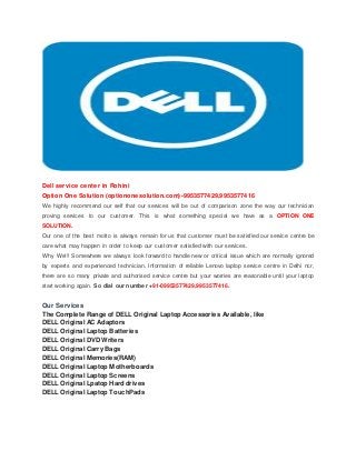 Dell service center in Rohini
Option One Solution (optiononesolution.com)-9953577429,9953577416
We highly recommend our self that our services will be out of comparison zone the way our technician
proving services to our customer. This is what something special we have as a OPTION ONE
SOLUTION.
Our one of the best motto is always remain for us that customer must be satisfied our service centre be
care what may happen in order to keep our customer satisfied with our services.
Why We!!! Somewhere we always look forward to handle new or critical issue which are normally ignored
by experts and experienced technician. Information of reliable Lenovo laptop service centre in Delhi ncr,
there are so many private and authorised service centre but your worries are reasonable until your laptop
start working again. So dial our number +91-09953577429,9953577416.
Our Services
The Complete Range of DELL Original Laptop Accessories Available, like
DELL Original AC Adaptors
DELL Original Laptop Batteries
DELL Original DVD Writers
DELL Original Carry Bags
DELL Original Memories(RAM)
DELL Original Laptop Motherboards
DELL Original Laptop Screens
DELL Original Lpatop Hard drives
DELL Original Laptop TouchPads
 