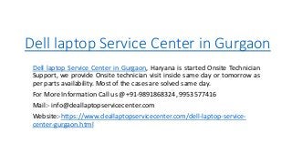 Dell laptop Service Center in Gurgaon
Dell laptop Service Center in Gurgaon, Haryana is started Onsite Technician
Support, we provide Onsite technician visit inside same day or tomorrow as
per parts availability. Most of the cases are solved same day.
For More Information Call us @+91-9891868324, 9953577416
Mail:- info@deallaptopservicecenter.com
Website:-https://www.deallaptopservicecenter.com/dell-laptop-service-
center-gurgaon.html
 