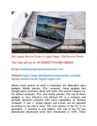 Dell Laptop Service Center in Lajpat Nagar | Dell Service Center
You may call us at +91-9953577416,9891868324
Email:info@deallaptopservicecenter.com
Website:https://www.deallaptopservicecenter.com/dell-
laptop-service-center-lajpat-nagar.html
Almost every person on earth is nowadays are dependent upon
gadgets. Mobile phones, PCs, computer, these gadgets had
brought great revolution along with them. We cannot imagine our
life without computer, PCs, and mobile phones. The use of these
gadgets is very effective and efficient. PC is a compact and
portable personal computer with same capabilities as desktop
computer. It has L- shape design and screen can be adjusted
according to the user’s need. The core feature of the PC is its
portability. It contains in teal battery. The size of the PC has
dramatically decreased since their introduction in 1979. These
 