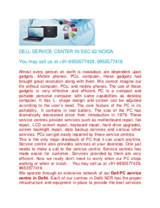DELL SERVICE CENTER IN SEC-62 NOIDA
You may call us at +91-9953577429, 9953577416
Almost every person on earth is nowadays are dependent upon
gadgets. Mobile phones, PCs, computer, these gadgets had
brought great revolution along with them. We cannot imagine our
life without computer, PCs, and mobile phones. The use of these
gadgets is very effective and efficient. PC is a compact and
portable personal computer with same capabilities as desktop
computer. It has L- shape design and screen can be adjusted
according to the user’s need. The core feature of the PC is its
portability. It contains in teal battery. The size of the PC has
dramatically decreased since their introduction in 1979. These
service centres provide services such as motherboard repair, fan
repair, LCD screen repair, keyboard repair, hard drive upgrades,
screen backlight repair, data backup services and various other
services. PCs can get easily repaired by these service centres.
This is the only major drawback of PC that it can crash anytime.
Service centre also provides services at your doorstep. One just
needs to make a call to the service centre. Service centres has
made easier for customer. Services provided by them are very
efficient. Now we really don’t need to worry when our PC stops
working or when or crash. You may call us at +91-9953577429,
9953577416
We operate through an extensive network of our Dell PC service
centre in Delhi. Each of our centres in Delhi NCR has the proper
infrastructure and equipment in place to provide the best services
 