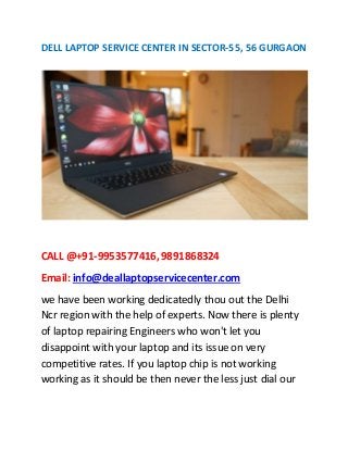 DELL LAPTOP SERVICE CENTER IN SECTOR-55, 56 GURGAON
CALL @+91-9953577416,9891868324
Email: info@deallaptopservicecenter.com
we have been working dedicatedly thou out the Delhi
Ncr region with the help of experts. Now there is plenty
of laptop repairing Engineers who won't let you
disappoint with your laptop and its issue on very
competitive rates. If you laptop chip is not working
working as it should be then never the less just dial our
 