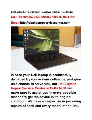 Dell Laptop Service Center in Hauz khas | Dell Service Center
Call +91-9953577429-9953577416-9718311411
Email:info@deallaptopservicecenter.com
In case your Dell laptop is accidentally
damaged by you or your colleague, just give
us a chance to serve you, our Dell Laptop
Repair Service Center in Delhi NCR will
make sure to assist you in every possible
manner to get the device in its original
condition. We have an expertise in providing
repairs of each and every model of the Dell.
 