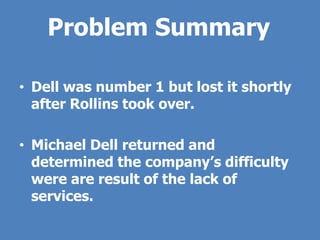 Problem Summary

• Dell was number 1 but lost it shortly
  after Rollins took over.

• Michael Dell returned and
  determined the company’s difficulty
  were are result of the lack of
  services.
 