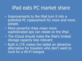 iPad eats PC market share
• Improvements to the iPad turn it into a
  potential PC replacement for more and more
  people.
• More powerful chips mean more
  sophisticated aps can reside on the iPad.
• The iCloud should make the iPad's limited
  storage capacity less relevant.
• Built in LTE makes the tablet an attractive
  alternative for travelers who don’t want to
  hunt for a Wi-Fi hotspot.
 