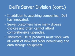 Dell’s Server Division (cont.)
• In addition to acquiring companies. Dell
  has innovated.
• Server customers have many diverse
  choices and often cannot afford
  comprehensive upgrades.
• Therefore, Dell’s products must work with
  all kinds of new and older networking and
  data storage equipment.
 