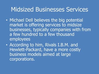 Midsized Businesses Services
• Michael Dell believes the big potential
  market is offering services to midsize
  businesses, typically companies with from
  a few hundred to a few thousand
  employees
• According to him, Rivals I.B.M. and
  Hewlett-Packard, have a more costly
  business models aimed at large
  corporations.
 