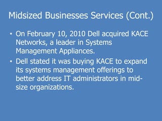 Midsized Businesses Services (Cont.)
• On February 10, 2010 Dell acquired KACE
  Networks, a leader in Systems
  Management Appliances.
• Dell stated it was buying KACE to expand
  its systems management offerings to
  better address IT administrators in mid-
  size organizations.
 