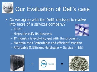 Our Evaluation of Dell’s case
• Do we agree with the Dell’s decision to evolve
  into more of a services company?
  –   YES!!!
  –   Helps diversify its business
  –   IT industry is evolving; get with the program…
  –   Maintain their “affordable and efficient” tradition
  –   Affordable & Efficient Hardware + Service = $$$




                  +                     =
 