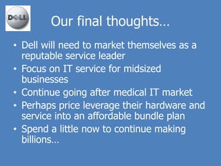 Our final thoughts…
• Dell will need to market themselves as a
  reputable service leader
• Focus on IT service for midsized
  businesses
• Continue going after medical IT market
• Perhaps price leverage their hardware and
  service into an affordable bundle plan
• Spend a little now to continue making
  billions…
 