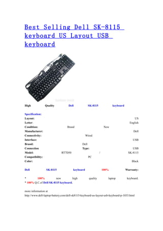Best Selling Dell SK-8115
keyboard US Layout USB
keyboard




High             Quality           Dell            SK-8115               keyboard

Specification:
Layout:                                                                                    US
Letter:                                                                                English
Condition:                        Brand                            New
Manufacturer:                                                                             Dell
Connectivity:                                     Wired
Interface:                                                                               USB
Brand:                                         Dell
Connection                                     Type:                                    USB
Model:                        RT7D50                          /                      SK-8115
Compatibility:                                      PC
Color:                                                                                  Black

Dell             SK-8115               keyboard                   100%              Warranty:

*        100%           new         high            quality          laptop          keyboard.
* 100% Q.C.of Dell SK-8115 keyboard.

more information at
http://www.dell-laptop-battery.com/dell-sk8115-keyboard-us-layout-usb-keyboard-p-1033.html
 