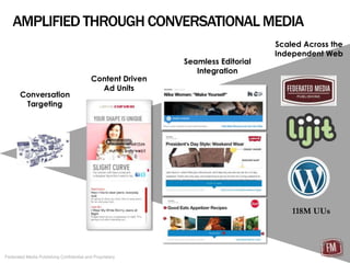 AMPLIFIED THROUGH CONVERSATIONAL MEDIA
                                                                                 Scaled Across the
                                                                                 Independent Web
                                                            Seamless Editorial
                                                               Integration
                                           Content Driven
                                             Ad Units
       Conversation
        Targeting




                                                                                     118M UUs




Federated Media Publishing Confidential and Proprietary
 