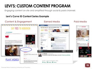 LEVI’S: CUSTOM CONTENT PROGRAM
      Engaging content on site and amplified through social & paid channels

        Levi’s Curve ID Content Series Example

      Content & Engagement                                Earned Media       Paid Media




        PLAY VIDEO                                                       4

Federated Media Publishing Confidential and Proprietary
 