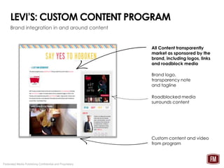 LEVI’S: CUSTOM CONTENT PROGRAM
     Brand integration in and around content



                                                          All Content transparently
                                                          market as sponsored by the
                                                          brand, including logos, links
                                                          and roadblock media

                                                          Brand logo,
                                                          transparency note
                                                          and tagline

                                                          Roadblocked media
                                                          surrounds content




                                                          Custom content and video
                                                          from program



Federated Media Publishing Confidential and Proprietary
 