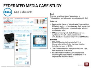 FEDERATED MEDIA CASE STUDY
                        Dell SMB 2011
                                                          Goal
                                                          Promote small businesses’ association of
                                                          “virtualization” and advanced technologies with Dell.

                                                          Solution
                                                          •   Because the theme of “virtualization” is something
                                                              FM’s tech authors inherently cover, Dell surrounded
                                                              pre-existing FM content on virtualization with rich
                                                              media video units.
                                                          •   FM content along with Dell whitepapers was
                                                              syndicated through a Conversationalist
                                                              unit, distributed across a list of relevant SMB sites.
                                                          Success
                                                          •   FM’s SMB audience interacted with the
                                                              Conversationalist unit at a high rate, beating
                                                              industry averages by 219%.
                                                          •   The Conversationalist also generated over 1500
                                                              Dell whitepaper downloads.
                                                          •   Roadblocked media from Conversationalist
                                                              clickthroughs accounted for an additional ~67k
                                                              impressions of earned media.




                                                                                                   Q3 2011
Federated Media Publishing Confidential and Proprietary
 