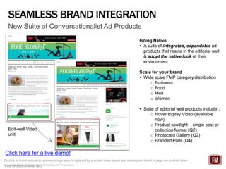 SEAMLESS BRAND INTEGRATION
   New Suite of Conversationalist Ad Products
                                                                                               Going Native
                                                                                               • A suite of integrated, expandable ad
                                                                                                 products that reside in the editorial well
                                                                                                 & adopt the native look of their
                                                                                                 environment

                                                                                               Scale for your brand
                                                                                               • Wide scale FMP category distribution
                                                                                                    o Business
                                                                                                    o Food
                                                                                                    o Men
                                                                                                    o Women

                                                                                               • Suite of editorial well products include*:
                                                                                                     o Hover to play Video (available
                                                                                                       now)
                                                                                                     o Product spotlight - single post or
   Edit-well Video                                                                                     collection format (Q2)
   unit                                                                                              o Photocard Gallery (Q2)
                                                                                                     o Branded Polls (Q4)

 Click here for a live demo!
On click or hover activation, preview image area is replaced by a scaled video player and subsequent items in page are pushed down
Federated Media Publishing Confidential and Proprietary
*Final product timeline TBD
 