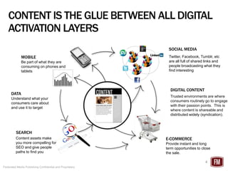 CONTENT IS THE GLUE BETWEEN ALL DIGITAL
   ACTIVATION LAYERS
                                                           SOCIAL MEDIA
             MOBILE                                        Twitter, Facebook, Tumblr, etc
             Be part of what they are                      are all full of shared links and
             consuming on phones and                       people broadcasting what they
             tablets                                       find interesting




                                                            DIGITAL CONTENT
      DATA
                                                            Trusted environments are where
      Understand what your
                                                            consumers routinely go to engage
      consumers care about
                                                            with their passion points. This is
      and use it to target
                                                            where content is shareable and
                                                            distributed widely (syndication).



         SEARCH
         Content assets make                              E-COMMERCE
         you more compelling for                          Provide instant and long
         SEO and give people                              term opportunities to close
         paths to find you                                the sale.

                                                                                 4
Federated Media Publishing Confidential and Proprietary
 