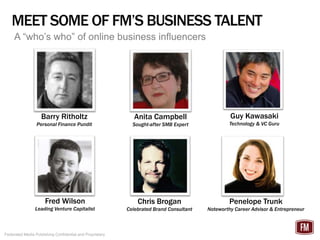 MEET SOME OF FM’S BUSINESS TALENT
     A “who’s who” of online business influencers




                    Barry Ritholtz                           Anita Campbell                      Guy Kawasaki
                 Personal Finance Pundit                    Sought-after SMB Expert              Technology & VC Guru




                      Fred Wilson                             Chris Brogan                       Penelope Trunk
                Leading Venture Capitalist                Celebrated Brand Consultant   Noteworthy Career Advisor & Entrepreneur



Federated Media Publishing Confidential and Proprietary
 