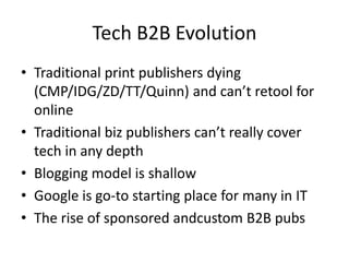 Tech B2B Evolution
• Traditional print publishers dying
  (CMP/IDG/ZD/TT/Quinn) and can’t retool for
  online
• Traditional biz publishers can’t really cover
  tech in any depth
• Blogging model is shallow
• Google is go-to starting place for many in IT
• The rise of sponsored andcustom B2B pubs
 