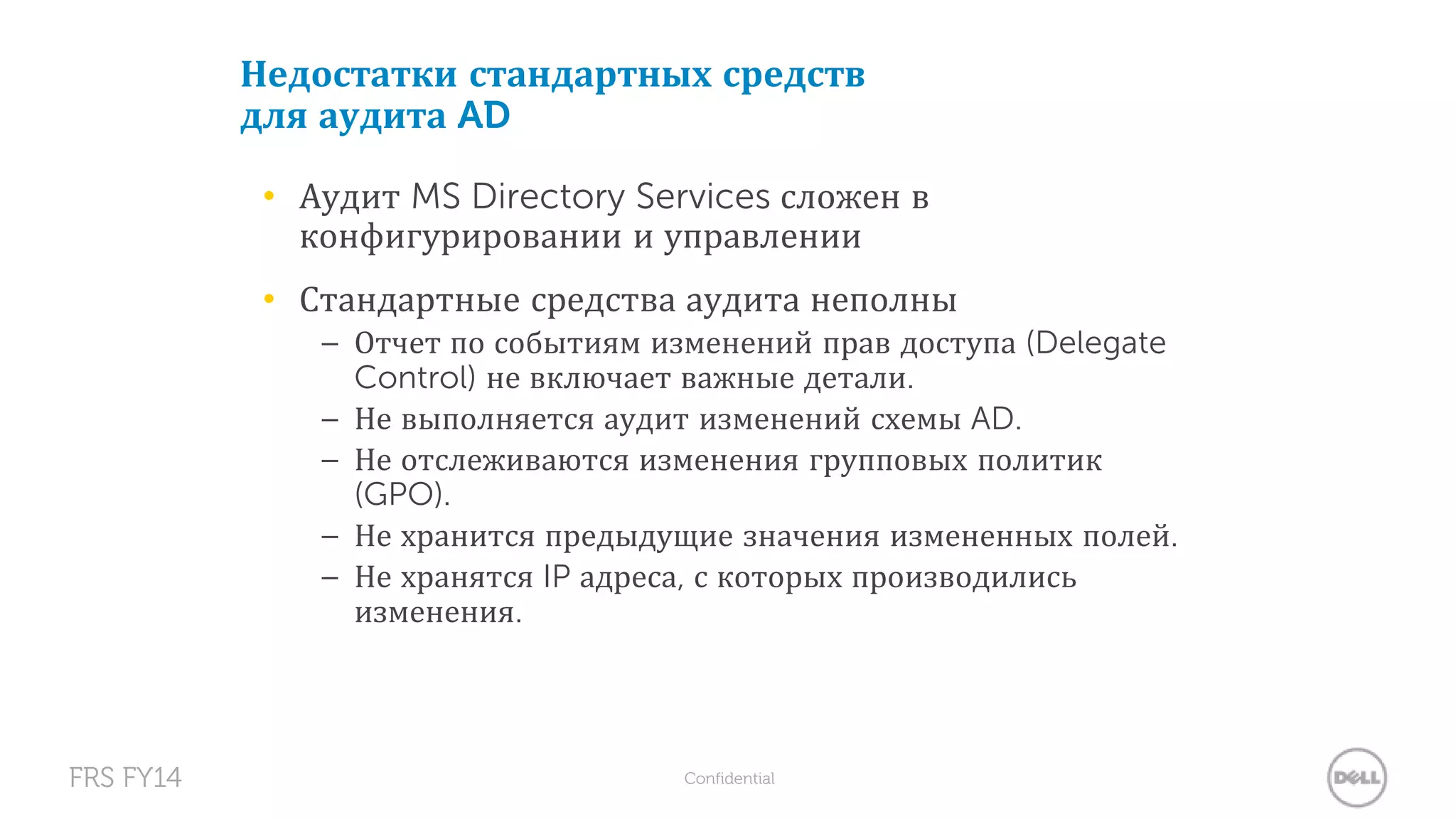 Недостатки стандартных средств 
для аудита AD 
• Аудит MS Directory Services сложен в 
конфигурировании и управлении 
• Стандартные средства аудита неполны 
– Отчет по событиям изменений прав доступа (Delegate 
Control) не включает важные детали. 
– Не выполняется аудит изменений схемы AD. 
– Не отслеживаются изменения групповых политик 
(GPO). 
– Не хранится предыдущие значения измененных полей. 
– Не хранятся IP адреса, с которых производились 
изменения. 
FRS FY14 Confidential 
 