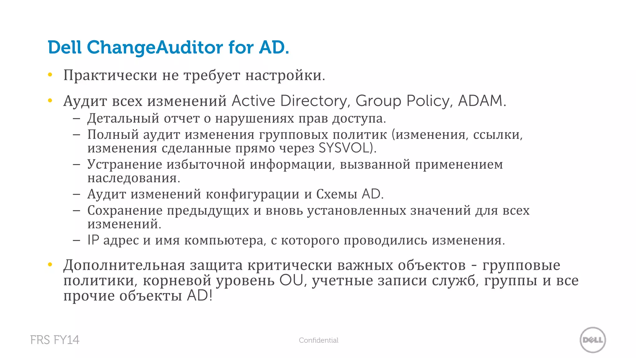Dell ChangeAuditor for AD. 
• Практически не требует настройки. 
• Аудит всех изменений Active Directory, Group Policy, ADAM. 
– Детальный отчет о нарушениях прав доступа. 
– Полный аудит изменения групповых политик (изменения, ссылки, 
изменения сделанные прямо через SYSVOL). 
– Устранение избыточной информации, вызванной применением 
наследования. 
– Аудит изменений конфигурации и Схемы AD. 
– Сохранение предыдущих и вновь установленных значений для всех 
изменений. 
– IP адрес и имя компьютера, с которого проводились изменения. 
• Дополнительная защита критически важных объектов - групповые 
политики, корневой уровень OU, учетные записи служб, группы и все 
прочие объекты AD! 
FRS FY14 Confidential 
 