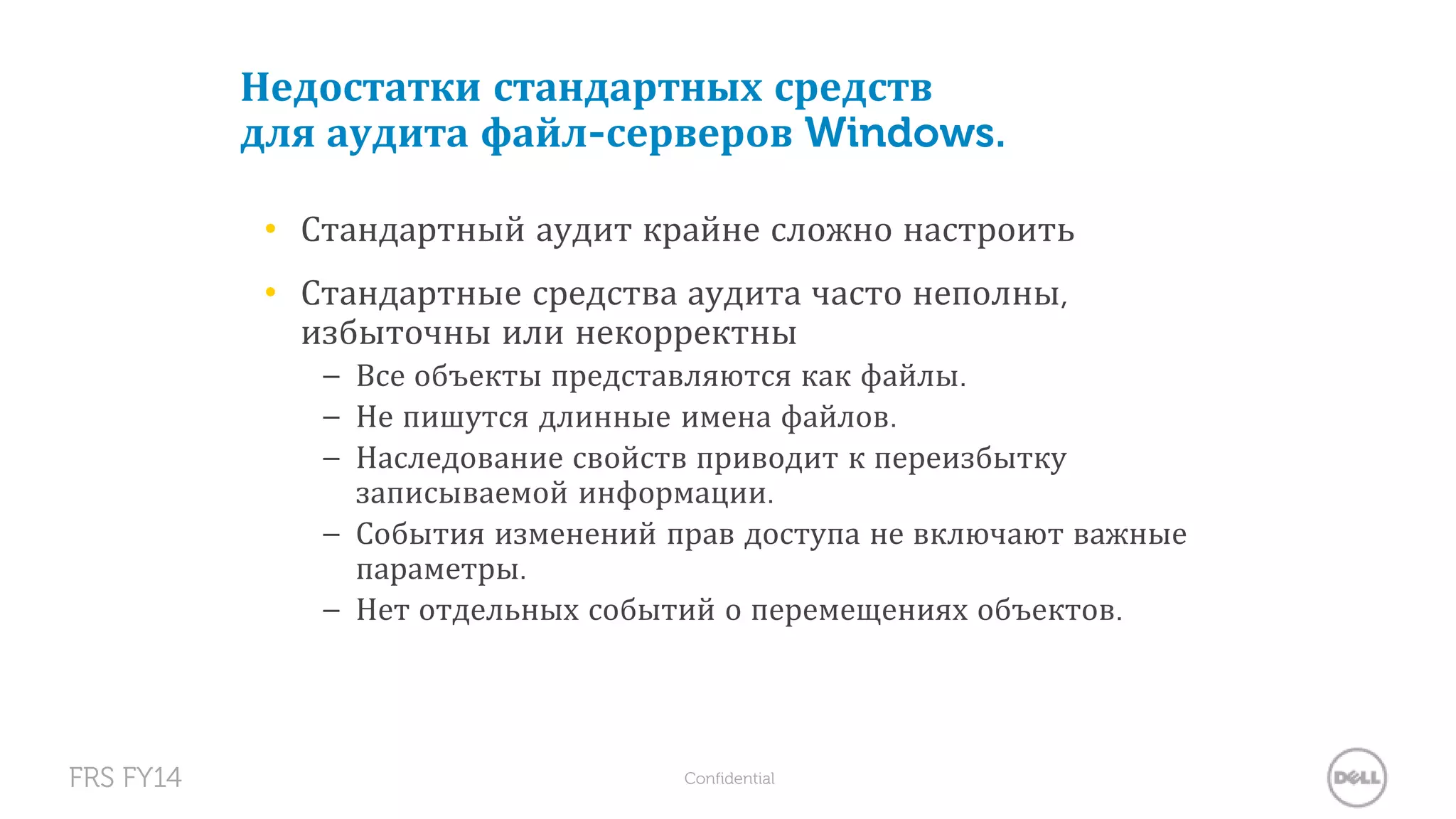 Недостатки стандартных средств 
для аудита файл-серверов Windows. 
• Стандартный аудит крайне сложно настроить 
• Стандартные средства аудита часто неполны, 
избыточны или некорректны 
– Все объекты представляются как файлы. 
– Не пишутся длинные имена файлов. 
– Наследование свойств приводит к переизбытку 
записываемой информации. 
– События изменений прав доступа не включают важные 
параметры. 
– Нет отдельных событий о перемещениях объектов. 
FRS FY14 Confidential 
 