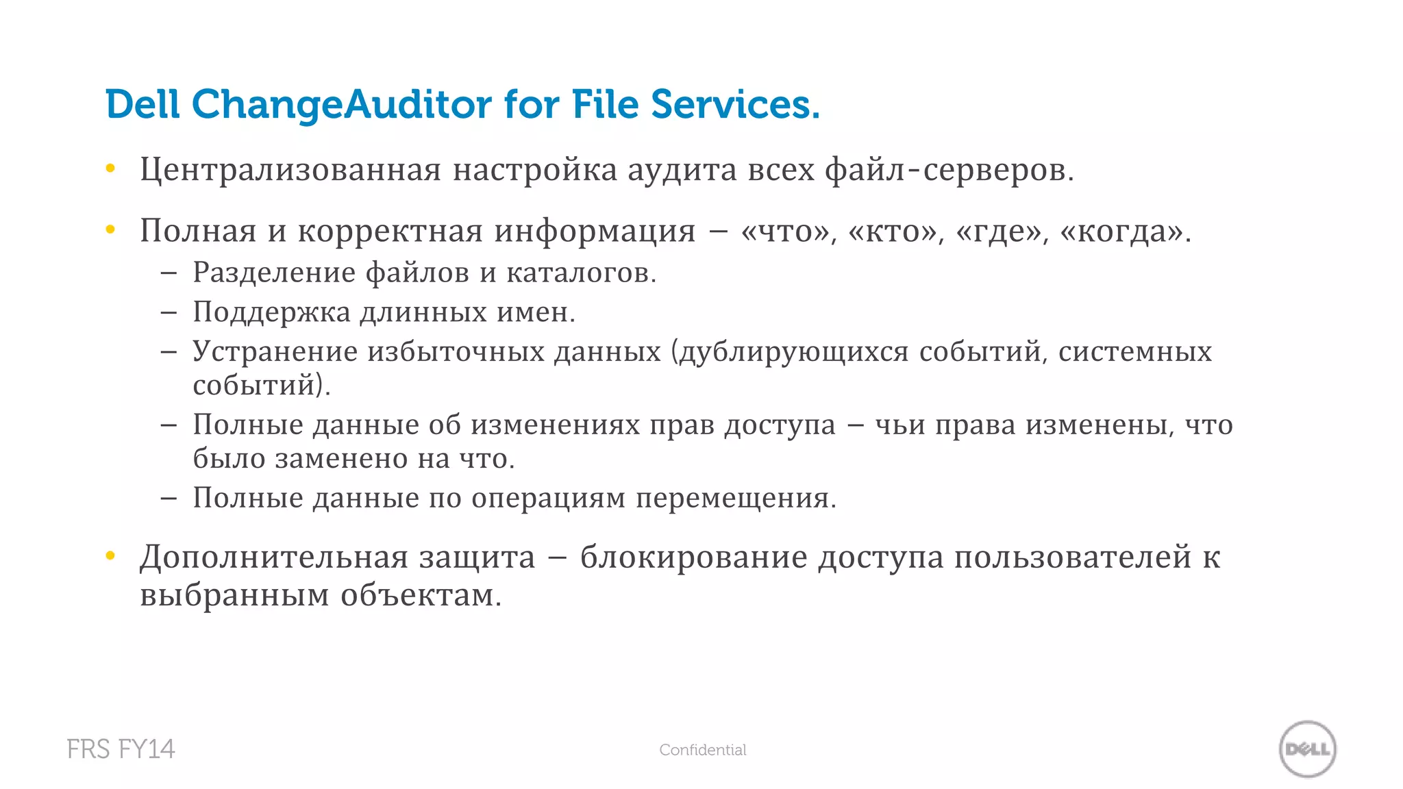 Dell ChangeAuditor for File Services. 
• Централизованная настройка аудита всех файл-серверов. 
• Полная и корректная информация – «что», «кто», «где», «когда». 
– Разделение файлов и каталогов. 
– Поддержка длинных имен. 
– Устранение избыточных данных (дублирующихся событий, системных 
событий). 
– Полные данные об изменениях прав доступа – чьи права изменены, что 
было заменено на что. 
– Полные данные по операциям перемещения. 
• Дополнительная защита – блокирование доступа пользователей к 
выбранным объектам. 
FRS FY14 Confidential 
 