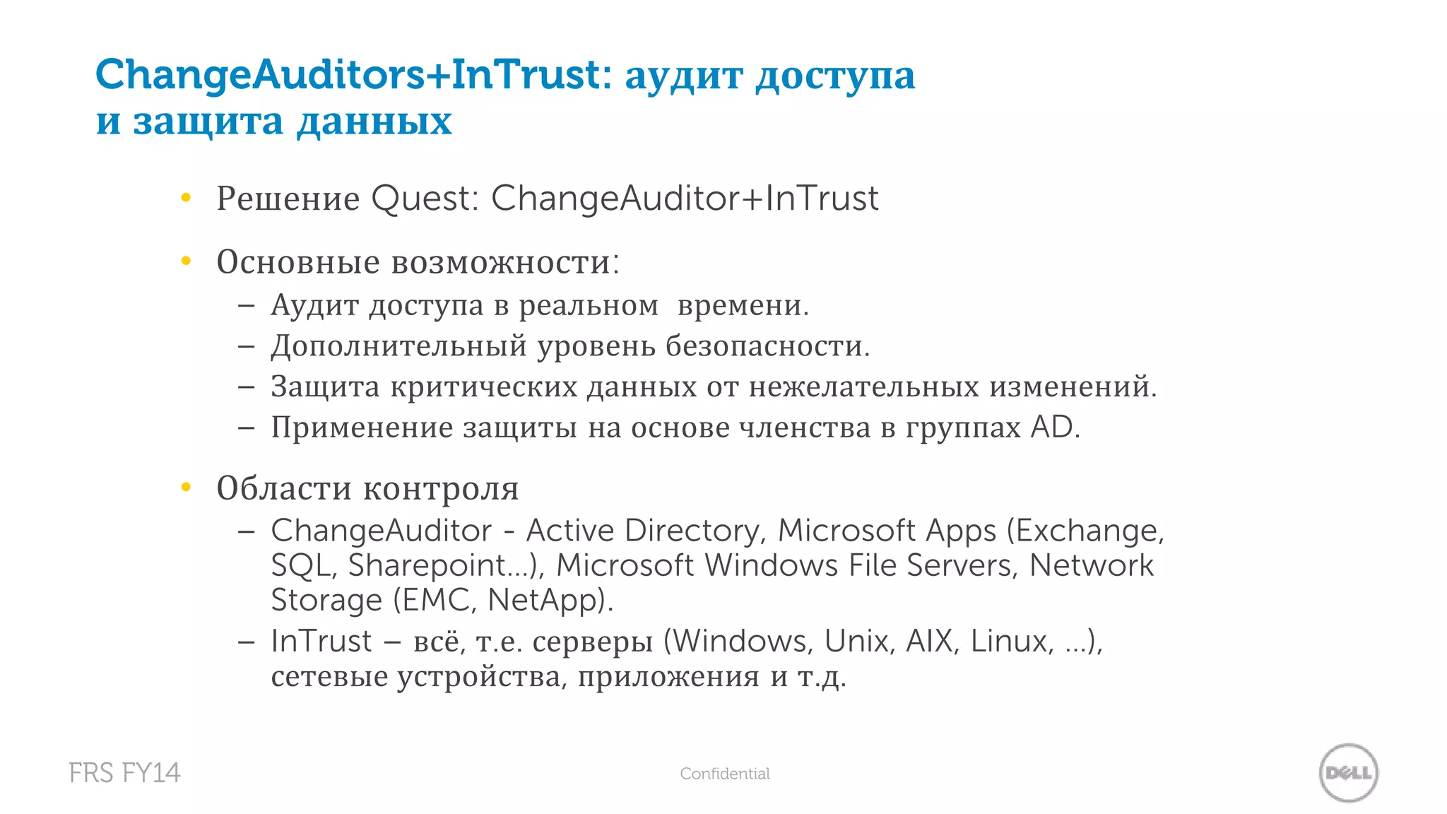 ChangeAuditors+InTrust: аудит доступа 
и защита данных 
• Решение Quest: ChangeAuditor+InTrust 
• Основные возможности: 
– Аудит доступа в реальном времени. 
– Дополнительный уровень безопасности. 
– Защита критических данных от нежелательных изменений. 
– Применение защиты на основе членства в группах AD. 
• Области контроля 
– ChangeAuditor - Active Directory, Microsoft Apps (Exchange, 
SQL, Sharepoint…), Microsoft Windows File Servers, Network 
Storage (EMC, NetApp). 
– InTrust – всё, т.е. серверы (Windows, Unix, AIX, Linux, …), 
сетевые устройства, приложения и т.д. 
FRS FY14 Confidential 
 