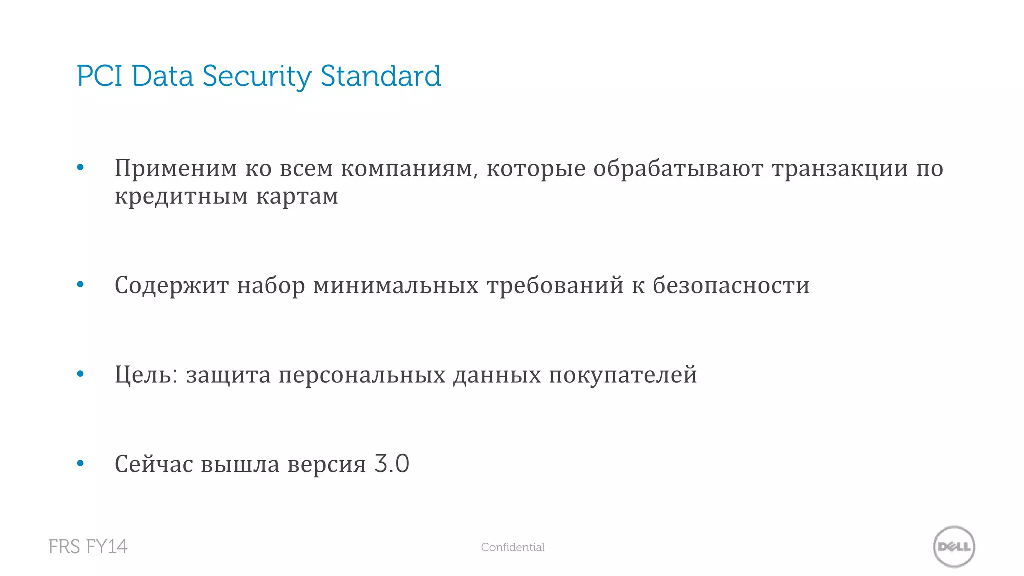 PCI Data Security Standard 
• Применим ко всем компаниям, которые обрабатывают транзакции по 
кредитным картам 
• Содержит набор минимальных требований к безопасности 
• Цель: защита персональных данных покупателей 
• Сейчас вышла версия 3.0 
FRS FY14 Confidential 
 