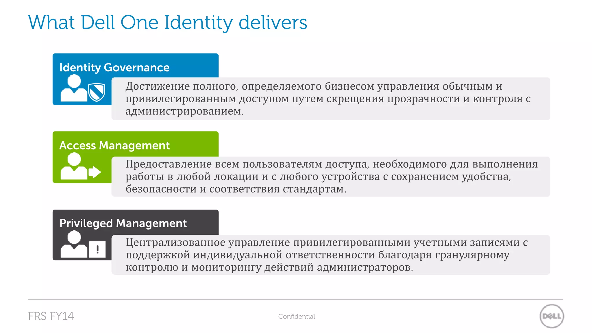 What Dell One Identity delivers 
Identity Governance 
Достижение полного, определяемого бизнесом управления обычным и 
привилегированным доступом путем скрещения прозрачности и контроля с 
администрированием. 
Access Management 
Предоставление всем пользователям доступа, необходимого для выполнения 
работы в любой локации и с любого устройства с сохранением удобства, 
безопасности и соответствия стандартам. 
Privileged Management 
Централизованное управление привилегированными учетными записями с 
поддержкой индивидуальной ответственности благодаря гранулярному 
контролю и мониторингу действий администраторов. 
FRS FY14 Confidential 
 