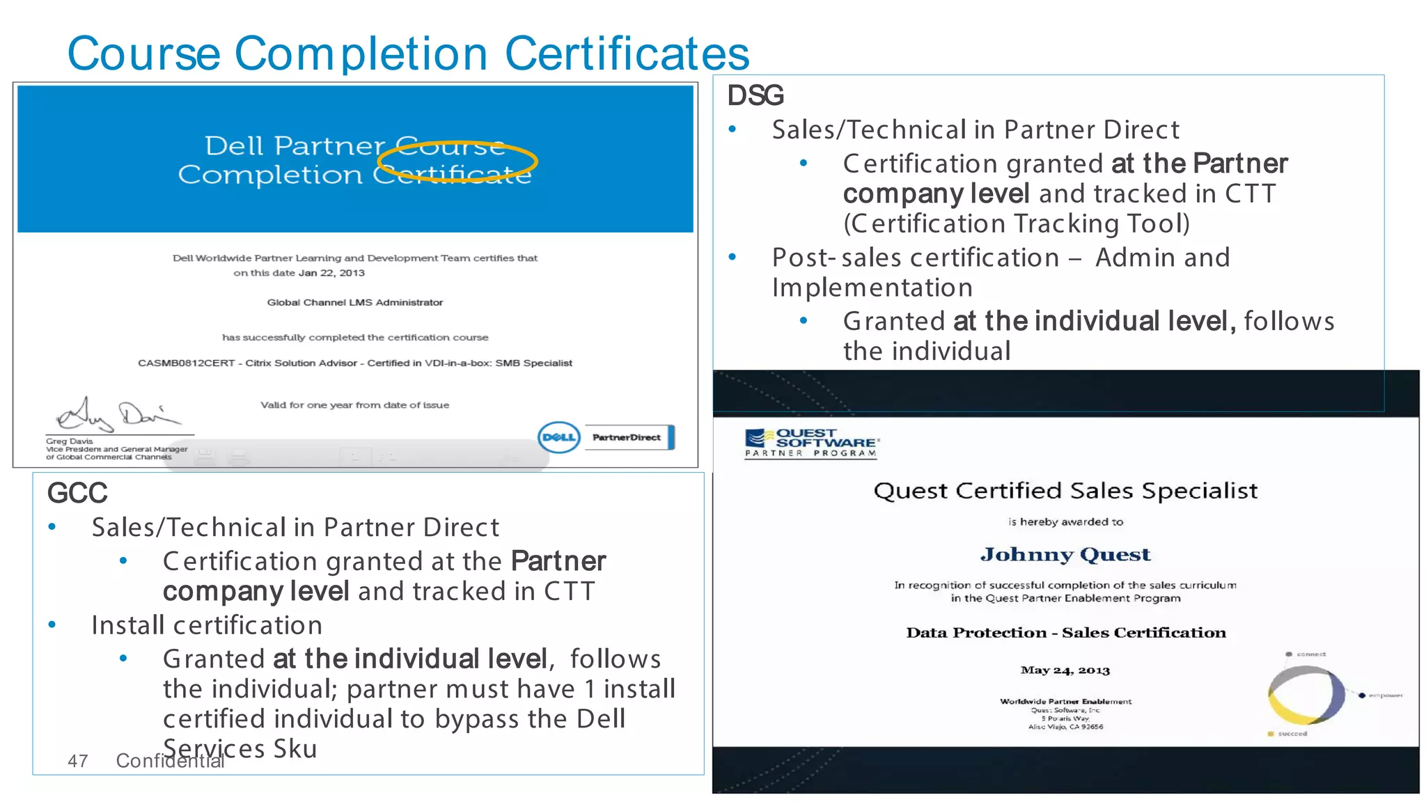 Course Completion Certificates
Confidential47
DSG
• Sales/Technical in Partner Direct
• Certification granted at the Partner
company level and tracked in CTT
(Certification Tracking Tool)
• Post- sales certification – Admin and
Implementation
• Granted at the individual level, follows
the individual
GCC
• Sales/Technical in Partner Direct
• Certification granted at the Partner
company level and tracked in CTT
• Install certification
• Granted at the individual level, follows
the individual; partner must have 1 install
certified individual to bypass the Dell
Services Sku
 