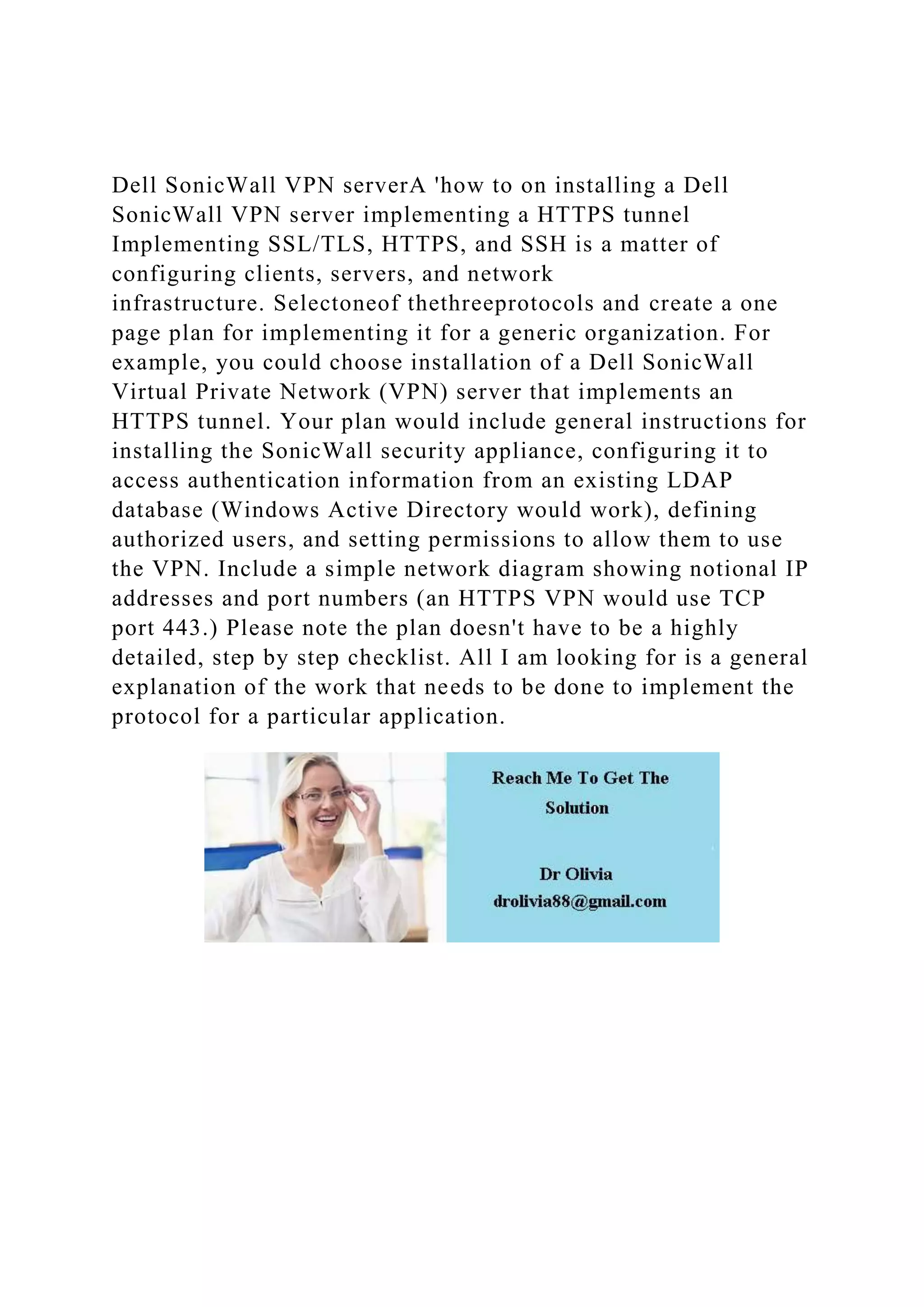 Dell SonicWall VPN serverA 'how to on installing a Dell
SonicWall VPN server implementing a HTTPS tunnel
Implementing SSL/TLS, HTTPS, and SSH is a matter of
configuring clients, servers, and network
infrastructure. Selectoneof thethreeprotocols and create a one
page plan for implementing it for a generic organization. For
example, you could choose installation of a Dell SonicWall
Virtual Private Network (VPN) server that implements an
HTTPS tunnel. Your plan would include general instructions for
installing the SonicWall security appliance, configuring it to
access authentication information from an existing LDAP
database (Windows Active Directory would work), defining
authorized users, and setting permissions to allow them to use
the VPN. Include a simple network diagram showing notional IP
addresses and port numbers (an HTTPS VPN would use TCP
port 443.) Please note the plan doesn't have to be a highly
detailed, step by step checklist. All I am looking for is a general
explanation of the work that needs to be done to implement the
protocol for a particular application.