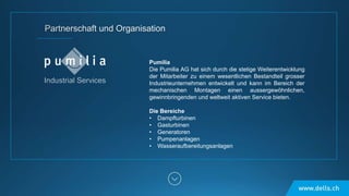 Pumilia
Die Pumilia AG hat sich durch die stetige Weiterentwicklung
der Mitarbeiter zu einem wesentlichen Bestandteil grosser
Industrieunternehmen entwickelt und kann im Bereich der
mechanischen Montagen einen aussergewöhnlichen,
gewinnbringenden und weltweit aktiven Service bieten.
Die Bereiche
• Dampfturbinen
• Gasturbinen
• Generatoren
• Pumpenanlagen
• Wasseraufbereitungsanlagen
 