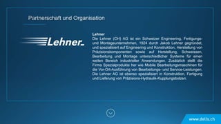 Lehner
Die Lehner (CH) AG ist ein Schweizer Engineering, Fertigungs-
und Montageunternehmen, 1924 durch Jakob Lehner gegründet,
und spezialisiert auf Engineering und Konstruktion, Herstellung von
Präzisionskomponenten sowie auf Herstellung, Schweissen,
Bearbeitung und Montage unterschiedlicher Systeme für einen
weiten Bereich industrieller Anwendungen. Zusätzlich stellt die
Firma Spezialprodukte her wie Mobile Bearbeitungsmaschinen für
die Vor-Ort-Ausführung von Bearbeitungs- und Service-Leistungen.
Die Lehner AG ist ebenso spezialisiert in Konstruktion, Fertigung
und Lieferung von Präzisions-Hydraulik-Kupplungsbolzen.
 
