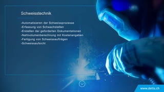 -Automatisieren der Schweissprozesse
-Erfassung von Schwachstellen
-Erstellen der geforderten Dokumentationen
-Nahtvolumenberechnung mit Kostenangaben
-Fertigung von Schweissaufträgen
-Schweissaufsicht
 
