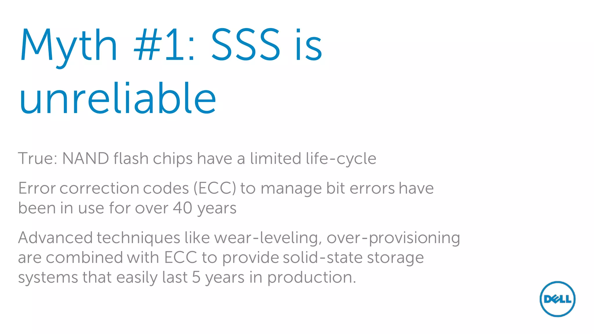 Myth #1: SSS is unreliable 
True: NAND flash chips have a limited life-cycle 
Error correction codes (ECC) to manage bit errors have been in use for over 40 years 
Advanced techniques like wear-leveling, over-provisioning are combined with ECC to provide solid-state storage systems that easily last 5 years in production. 
 
