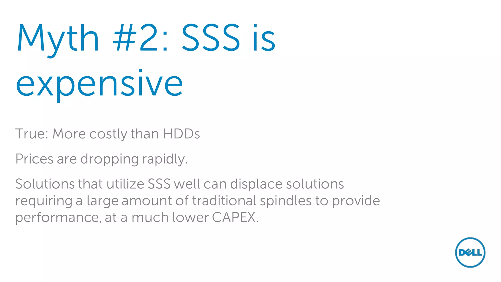 Myth #2: SSS is expensive 
True: More costly than HDDs 
Prices are dropping rapidly. 
Solutions that utilize SSS well can displace solutions requiring a large amount of traditional spindles to provide performance, at a much lower CAPEX. 
 
