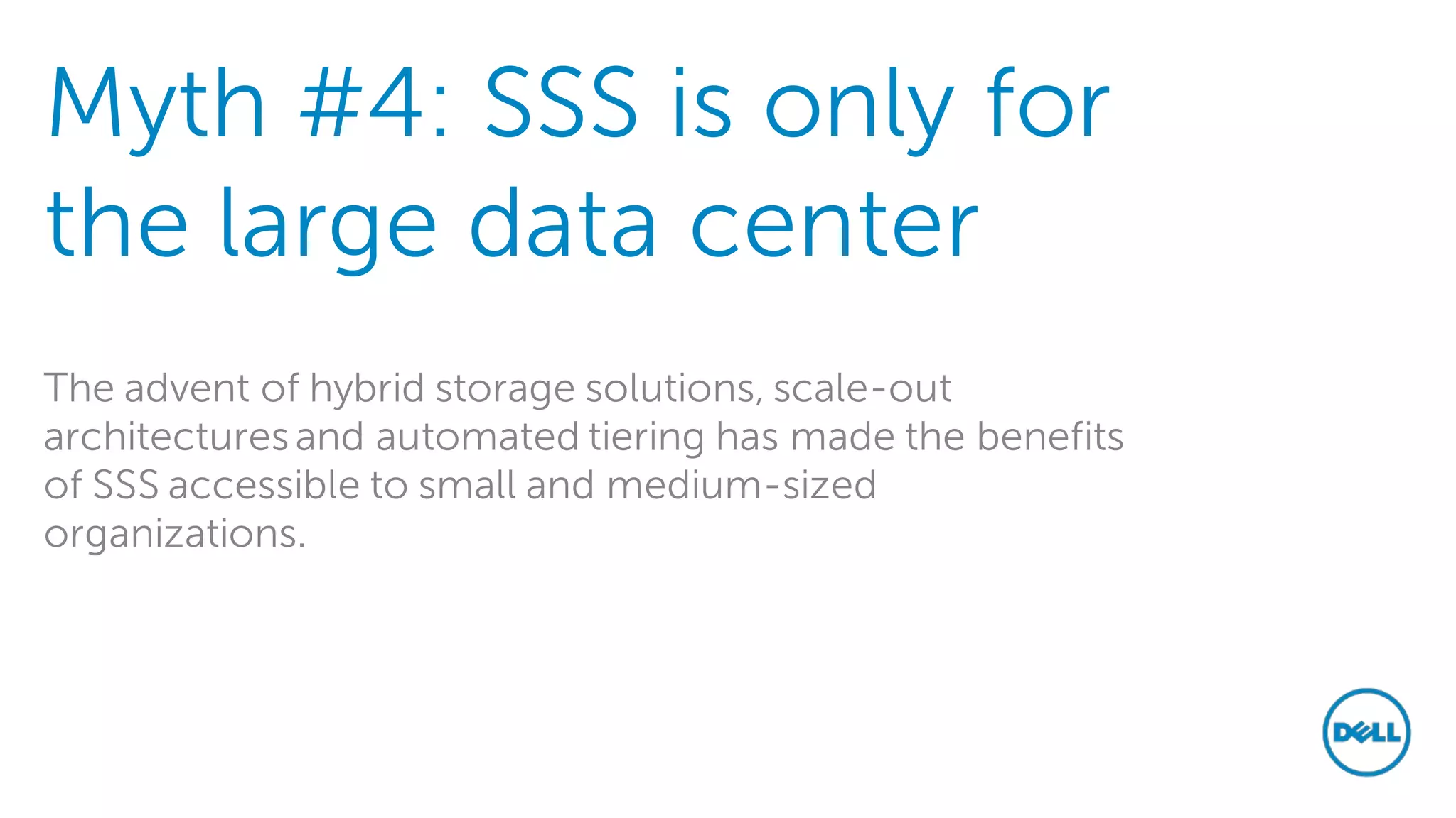 Myth #4: SSS is only for the large data center 
The advent of hybrid storage solutions, scale-out architectures and automated tiering has made the benefits of SSS accessible to small and medium-sized organizations.  