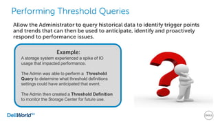 Performing Threshold Queries
Example:
A storage system experienced a spike of IO
usage that impacted performance.
The Admin was able to perform a Threshold
Query to determine what threshold definitions
settings could have anticipated that event.
The Admin then created a Threshold Definition
to monitor the Storage Center for future use.
Allow the Administrator to query historical data to identify trigger points
and trends that can then be used to anticipate, identify and proactively
respond to performance issues.
 