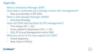 2
Agenda:
What is Enterprise Manager (EM)?
How does it automate your Storage Center (SC) management?
• New functionality in EM 2015
What is Dell Storage Manager (DSM)?
• Direction/Strategy
How will DSM help facilitate SC/PS management?
• Thin Import (PS -> SC)
• Cross-platform Replication (PS <-> SC)
• EQL PS Group Management within DSM
What are some of the new aspects for DSM?
• Virtual Appliance
• Web Client (HTML5)
 