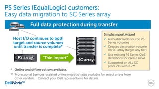 PS Series (EqualLogic) customers:
Easy data migration to SC Series array
Simple import wizard
 Auto-discovers source PS
Series volumes
 Creates destination volume
on SC array (target any tier)
 Use existing PS Series QoS
definitions (or create new)
 Supported on ALL SC
products with 6.7**
SC array
“Thin Import”
Full data protection during transfer
Host I/O continues to both
target and source volumes
until transfer is complete*
PS array
* Online and offline options available.
** Professional Services-assisted online migration also available for select arrays from
other vendors. Contact your Dell representative for details.
 