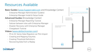 Basic Guides (www.Support.dell.com and Knowledge Center)
– Enterprise Manager Administrator Guide(s)
– Enterprise Manager Install & Setup Guide
Advanced Guides (Knowledge Center)
– Enterprise Manager Reporting Tutorial
– Failover between sites with Enterprise Manager
– Disaster Recovery with Enterprise Manager
– Chargeback Tutorial
Videos (www.delltechcenter.com)
– PS to SC Series Data Migration via Thin Import
– Creating and Mapping Volumes
– Creating Threshold Definitions
– Recovering Data from a Replay
41
Resources Available
 