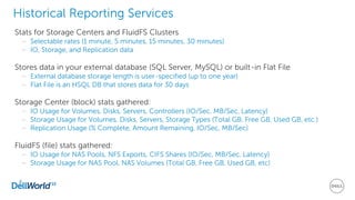 8
Historical Reporting Services
Stats for Storage Centers and FluidFS Clusters
– Selectable rates (1 minute, 5 minutes, 15 minutes, 30 minutes)
– IO, Storage, and Replication data
Stores data in your external database (SQL Server, MySQL) or built-in Flat File
– External database storage length is user-specified (up to one year)
– Flat File is an HSQL DB that stores data for 30 days
Storage Center (block) stats gathered:
– IO Usage for Volumes, Disks, Servers, Controllers (IO/Sec, MB/Sec, Latency)
– Storage Usage for Volumes, Disks, Servers, Storage Types (Total GB, Free GB, Used GB, etc.)
– Replication Usage (% Complete, Amount Remaining, IO/Sec, MB/Sec)
FluidFS (file) stats gathered:
– IO Usage for NAS Pools, NFS Exports, CIFS Shares (IO/Sec, MB/Sec, Latency)
– Storage Usage for NAS Pool, NAS Volumes (Total GB, Free GB, Used GB, etc)
 