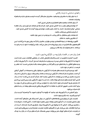 ١٩ / ‫ﺍ‬ ‫ﻭﺍﺳﻄﻪ‬ ‫ﺑﻲ‬‫ﺩﻝ‬ ‫ﺯ‬
‫ﺭﻗﺎﺑﺘﻲ‬ ‫ﻣﺰﻳﺖ‬ ‫ﺑﻪ‬ ‫ﺩﺳﺘﻴﺎﺑﻲ‬ ‫ﺭﺍﻫﻬﺎﻱ‬
١،‫ﺭﻗﺒﺎ‬ ‫ﺟﺎﻱ‬ ‫ﺑﻪ‬ ‫ـ‬‫ﺑﻴﻨﺪﻳﺸﻴﺪ‬ ‫ﻣﺸﺘﺮﻳﺎﻥ‬ ‫ﺑﻪ‬.‫ﻓﺮﺻـﺖ‬ ،‫ﺁﻳﻨـﺪﻩ‬ ‫ﻧﻤﺎﻳـﺎﻧﮕﺮ‬ ‫ﻣﺸﺘﺮﻳﺎﻥ‬‫ﺷـﺎﻫﺮﺍﻩ‬ ‫ﻭ‬ ‫ﺗـﺎﺯﻩ‬ ‫ﻫـﺎﻱ‬
‫ﻫﺴﺘﻨﺪ‬ ‫ﭘﻴﺸﺮﻓﺖ‬.
٢‫ﻭﺿﻌﻴﺖ‬ ‫ﺷﻨﺎﺧﺖ‬ ‫ﺑﺮﺍﻱ‬ ‫ـ‬‫ﻛﻨﻴﺪ‬ ‫ﺗﻤﺮﻳﻦ‬ ‫ﺑﺤﺮﺍﻧﻲ‬ ‫ﻭ‬ ‫ﺍﺿﻄﺮﺍﺭﻱ‬ ‫ﻫﺎﻱ‬.
٣‫ﺗﻮﺍﻧﻤﻨﺪﻱ‬ ‫ـ‬‫ﻛﻨﻴﺪ‬ ‫ﺗﺒﺪﻳﻞ‬ ‫ﻛﺎﺳﺘﻲ‬ ‫ﺑﻪ‬ ‫ﺭﺍ‬ ‫ﺭﻗﻴﺐ‬ ‫ﻫﺎﻱ‬.‫ﺷﺮﻛﺖ‬‫ﻧﻘﻄـ‬ ‫ﻳـﻚ‬ ،‫ﻗﻬﺮﻣـﺎﻥ‬ ‫ﻫﺮ‬ ‫ﻫﻤﺎﻧﻨﺪ‬ ‫ﻧﻴﺰ‬ ‫ﻫﺎ‬‫ﻪ‬
‫ﺣﺴﺎﺱ‬“‫ﺍﺳﻔﻨﺪﻳﺎﺭ‬ ‫ﭼﺸﻢ‬”‫ﺩﺍﺭﻧﺪ‬.‫ﻭﻳﮋ‬ ‫ﺗﻮﺍﻧﻤﻨﺪﻱ‬ ،‫ﺭﻗﺎﺑﺖ‬ ‫ﺑﺎﺯﻱ‬ ‫ﻛﻤﻚ‬ ‫ﺑﻪ‬‫ﻩ‬‫ﻛﻨﻴﺪ‬ ‫ﺗﺒﺪﻳﻞ‬ ‫ﻛﺎﺳﺘﻲ‬ ‫ﺑﻪ‬ ‫ﺭﺍ‬ ‫ﺁﻧﻬﺎ‬.
٤‫ﻓﺮﺻﺖ‬ ‫ـ‬‫ﺑﺎﺷﻴﺪ‬ ‫ﭘﺮﺷﺘﺎﺏ‬ ‫ﻭ‬ ‫ﺷﻨﺎﺱ‬.
٥‫ﺯﻣﻴﻦ‬ ‫ﺩﺭ‬ ‫ﭼﺮﺧﻴﺪﻥ‬ ‫ﻧﻪ‬ ،‫ﭘﺮﺗﺎﺏ‬ ‫ﻓﻜﺮ‬ ‫ﺑﻪ‬ ،‫ﺑﺴﻜﺒﺘﺎﻝ‬ ‫ﺑﺎﺯﻱ‬ ‫ﻫﻤﺎﻧﻨﺪ‬ ‫ـ‬‫ﺑﺎﺷﻴﺪ‬ ‫ﺧﻮﺩ‬.
٦‫ـ‬‫ﺑﺎﺷﻴﺪ‬ ‫ﺷﻜﺎﺭﭼﻲ‬.‫ﺷﻜﺎﺭ‬ ‫ﻧﻪ‬.
‫ﺑﻲ‬ ‫ﺍﻟﮕﻮﻱ‬‫ﺯﻣﻴﻨ‬ ‫ﺩﺭ‬ ‫ﻭﺍﺳﻄﻪ‬‫ﻪ‬‫ﺳﺎﻟﻢ‬ ،‫ﻣﺆﺛﺮﺗﺮ‬ ‫ﺭﻭﻧﺪﻱ‬ ‫ﺍﻗﺘﺼﺎﺩﻱ‬‫ﻣﻲ‬ ‫ﻣﺎ‬ ‫ﺭﻭﻱ‬ ‫ﭘﻴﺶ‬ ‫ﻛﺎﺭﺁﻣﺪ‬ ‫ﻭ‬ ‫ﺗﺮ‬‫ﮔﺬﺍﺭﺩ‬.‫ﺍﻳـﻦ‬
‫ﺟﻨﮓ‬ ‫ﻫﻤﭽﻮﻥ‬ ‫ﺍﻟﮕﻮ‬‫ﻳﻮﺭﺵ‬ ‫ﺑﺮﺍﺑﺮ‬ ‫ﺩﺭ‬ ‫ﺍﻓﺰﺍﺭﻱ‬‫ﻣﻲ‬ ‫ﻋﻤﻞ‬ ‫ﺩﻝ‬ ‫ﺑﻪ‬ ‫ﻫﺎ‬‫ﻛﻨﺪ‬.‫ﻣﻲ‬ ‫ﺭﻗﺒﺎ‬‫ﻣـﺎ‬ ‫ﭘـﺎﻱ‬ ‫ﺑـﻪ‬ ‫ﺭﺍ‬ ‫ﺧﻮﺩ‬ ‫ﺗﺎ‬ ‫ﻛﻮﺷﻨﺪ‬
‫ﺑﺮﺳﺎﻧﻨﺪ‬.‫ﻣﻲ‬ ‫ﺑﺎﻻﺗﺮ‬ ‫ﭘﻠﻪ‬ ‫ﻳﻚ‬ ‫ﻫﻤﻮﺍﺭﻩ‬ ‫ﻫﻢ‬ ‫ﻣﺎ‬‫ﺭﻭﻳﻢ‬.
‫ﻓﺼﻞ‬‫ﭘﺎﻧﺰﺩﻫﻢ‬:‫ﺩﮔﺮﮔﻮﻧﻲ‬ ‫ﺑﺮ‬ ،‫ﻳﻜﭙﺎﺭﭼﻪ‬ ‫ﺍﻗﺘﺼﺎﺩ‬ ‫ﺩﺭ‬‫ﺷﻮﻳﺪ‬ ‫ﭼﻴﺮﻩ‬ ‫ﻫﺎ‬
‫ﮔﺴﺘﺮﺩ‬ ‫ﻛﺎﺭﺑﺮﺩ‬‫ﻩ‬‫ﻛﺴﺐ‬ ‫ﺩﺭ‬ ‫ﻓﻨﺎﻭﺭﻱ‬‫ﺍﺳﺖ‬ ‫ﺷﺪﻩ‬ ‫ﺳﺒﺐ‬ ‫ﺍﻃﻼﻋﺎﺕ‬ ‫ﺟﺎﺑﺠﺎﻳﻲ‬ ‫ﺩﺭ‬ ‫ﺷﺘﺎﺏ‬ ‫ﺍﻓﺰﺍﻳﺶ‬ ‫ﻭ‬ ‫ﻭﻛﺎﺭﻫﺎ‬
‫ﺑﻪ‬ ‫ﺗﻮﺟﻪ‬ ‫ﺗﺎ‬‫ﺩﮔﺮﮔﻮﻧﻲ‬‫ﻫﺎ‬‫ﺳـﺎﺯﻣﺎﻥ‬ ‫ﭘﻴـﺮﻭﺯﻱ‬ ‫ﺩﺭ‬ ‫ﻣﻬـﻢ‬ ‫ﻋﺎﻣﻠﻲ‬ ‫ﺑﻪ‬‫ﮔـﺮﺩﺩ‬ ‫ﺗﺒـﺪﻳﻞ‬ ‫ﻫـﺎ‬.‫ﺩﮔﺮﮔـﻮﻧﻲ‬‫ﺩﻳﮕـﺮ‬ ‫ﻫـﺎ‬
‫ﭘﺪﻳﺪﻩ‬‫ﺭﺧﺪﺍﺩﻫﺎﻱ‬ ‫ﻳﺎ‬ ،‫ﺍﺗﻔﺎﻗﻲ‬ ‫ﻫﺎﻱ‬‫ﻭ‬ ‫ﺧﻄـﺮ‬ ‫ﻛـﻪ‬ ‫ﺍﺳـﺖ‬ ‫ﺑﺤﺮﺍﻧـﻲ‬ ‫ﺑﻠﻜـﻪ‬ ‫ﻧﻴﺴﺘﻨﺪ‬ ‫ﺻﻨﺎﻳﻊ‬ ‫ﺑﺮ‬ ‫ﺗﺄﺛﻴﺮﮔﺬﺍﺭ‬ ‫ﻭ‬ ‫ﺩﻭﺭ‬
‫ﺩﺍﺭﺩ‬ ‫ﺧﻮﺩ‬ ‫ﺩﺭ‬ ‫ﻫﻢ‬ ‫ﺑﺎ‬ ‫ﺍ‬ ‫ﺭ‬ ‫ﻓﺮﺻﺖ‬.
‫ﺑﻬﺮﻩ‬ ‫ﻛﻠﻴﺪ‬‫ﻓﺮﺻﺖ‬ ‫ﺍﺯ‬ ‫ﺑﺮﺩﺍﺭﻱ‬‫ﮔﺮﻓﺘﻦ‬ ‫ﺁﻏﻮﺵ‬ ‫ﺩﺭ‬ ‫ﺻﻤﻴﻤﺎﻧﻪ‬ ‫ﻭ‬ ‫ﺭﻓﺘﻦ‬ ‫ﭘﻴﺸﻮﺍﺯ‬ ‫ﺑﻪ‬ ،‫ﺩﮔﺮﮔﻮﻧﻲ‬ ‫ﺑﺎ‬ ‫ﻫﻤﺮﺍﻩ‬ ‫ﻫﺎﻱ‬
‫ﺍﺳﺖ‬ ‫ﺁﻥ‬.‫ﺷﺮﻛﺖ‬ ‫ﺍﺯ‬ ‫ﺑﺴﻴﺎﺭﻱ‬‫ﻣﻲ‬ ‫ﺩﮔﺮﮔﻮﻧﻲ‬ ‫ﺍﺯ‬ ‫ﻫﺎ‬‫ﺻـﺮﻑ‬ ‫ﺭﺍ‬ ‫ﺍﺭﺯﺵ‬ ‫ﺑـﺎ‬ ‫ﭘﻮﻝ‬ ‫ﻭ‬ ‫ﻭﻗﺖ‬ ‫ﺯﻳﺎﺩﻱ‬ ‫ﻣﻘﺪﺍﺭ‬ ‫ﻭ‬ ‫ﺗﺮﺳﻨﺪ‬
‫ﻣﻲ‬ ‫ﺑﺤﺮﺍﻥ‬ ‫ﻣﺪﻳﺮﻳﺖ‬‫ﻣﻲ‬ ‫ﻭ‬ ‫ﻛﻨﻨﺪ‬‫ﻛﻨﻨﺪ‬ ‫ﻣﺒﺎﺭﺯﻩ‬ ‫ﺩﮔﺮﮔﻮﻧﻲ‬ ‫ﺑﺎ‬ ‫ﻛﻮﺷﻨﺪ‬.‫ﻧﻤـﻲ‬ ‫ﮔﻤـﺎﻥ‬ ‫ﻫﺮﮔﺰ‬‫ﻳـﻚ‬ ‫ﺩﺭ‬ ‫ﻛـﻪ‬ ‫ﻛﻨﻨـﺪ‬
‫ﻓﺮﺻﺖ‬ ،‫ﺁﻧﻬﺎ‬ ‫ﻗﺪﻣﻲ‬‫ﺍﺭﺯﻧﺪﻩ‬ ‫ﻫﺎﻱ‬‫ﺑﺎﺷﺪ‬ ‫ﻧﻬﻔﺘﻪ‬ ‫ﺍﻱ‬.‫ﺑﺮﻣﻲ‬ ‫ﺧﻴﺰ‬ ‫ﺩﮔﺮﮔﻮﻧﻲ‬ ‫ﺳﻮﻱ‬ ‫ﺑﻪ‬ ‫ﺳﺮ‬ ‫ﺑﺎ‬ ‫ﻣﺎ‬‫ﺩﺍﺭﻳﻢ‬.‫ﻣﻲ‬‫ﺩﺍﻧـﻴﻢ‬
‫ﮔﺴﺘﺮﺩﻩ‬ ‫ﻫﺮﭼﻪ‬ ‫ﺳﺎﺯﻣﺎﻥ‬ ‫ﻛﻪ‬‫ﺍﺩﺍﻣ‬ ،‫ﺷﻮﺩ‬ ‫ﺗﺮ‬‫ﻪ‬‫ﻣﻲ‬ ‫ﺩﺷﻮﺍﺭﺗﺮ‬ ‫ﺭﺍ‬ ‫ﺭﺷﺪ‬‫ﻛﻨﺪ‬.‫ﺍ‬ ‫ﺑﺰﺭﮔﻲ‬ ‫ﺣﺠﻢ‬ ‫ﺭﻭ‬ ‫ﺍﻳﻦ‬ ‫ﺍﺯ‬‫ﻣـﺎ‬ ‫ﺗـﻮﺍﻥ‬ ‫ﺯ‬
‫ﺩﮔﺮﮔﻮﻧﻲ‬ ‫ﺑﺎ‬ ‫ﻣﻘﺎﺑﻠﻪ‬ ‫ﺑﻪ‬ ‫ﻛﺎﺭﻛﻨﺎﻥ‬ ‫ﺗﺸﻮﻳﻖ‬ ،‫ﺷﺪﻥ‬ ‫ﺁﻣﺎﺩﻩ‬ ‫ﺑﺮﺍﻱ‬‫ﻓﺮﺻﺖ‬ ‫ﻳﺎﻓﺘﻦ‬ ‫ﻭ‬ ‫ﻫﺎ‬‫ﺭﺧـﺪﺍﺩﻫﺎﻱ‬ ‫ﺩﺭ‬ ‫ﻧﻬﻔﺘﻪ‬ ‫ﻫﺎﻱ‬
‫ﻣﻲ‬ ‫ﺻﺮﻑ‬ ‫ﺗﺎﺯﻩ‬‫ﺷﻮﺩ‬.
‫ﺩﮔﺮﮔﻮﻧﻲ‬ ‫ﺩﺭ‬ ‫ﻛﺎﻣﻴﺎﺑﻲ‬ ‫ﺑﺮﺍﻱ‬‫ﺍﺯ‬ ‫ﻭ‬ ‫ﮔﺮﺩﻳـﺪ‬ ‫ﻫﻤﺮﺍﻩ‬ ‫ﺁﻧﻬﺎ‬ ‫ﺑﺎ‬ ،‫ﺷﻮﻳﺪ‬ ‫ﻭﺍﺭﺩ‬ ‫ﺁﻧﻬﺎ‬ ‫ﺑﻪ‬ ‫ﭼﮕﻮﻧﻪ‬ ‫ﻛﻪ‬ ‫ﺑﺪﺍﻧﻴﺪ‬ ‫ﺑﺎﻳﺪ‬ ،‫ﻫﺎ‬
‫ﺑﮕﻴﺮﻳﺪ‬ ‫ﻧﻴﺮﻭ‬ ‫ﺁﻧﻬﺎ‬.‫ﺩﻳﮕﺮ‬ ‫ﺭﺍﻩ‬‫ﻱ‬‫ﻧﺪﺍﺭﺩ‬ ‫ﻭﺟﻮﺩ‬.
‫ﺍﻳﻨﺘﺮﻧﺖ‬‫ﭘﺮﺗﻮﺍﻥ‬ ‫ﺍﺯ‬ ‫ﻳﻜﻲ‬‫ﻭﺍﺳﻄﻪ‬ ‫ﺗﺮﻳﻦ‬‫ﺩﮔﺮﮔﻮﻧﻲ‬ ‫ﻫﺎﻱ‬‫ﻛﺴﺐ‬ ‫ﺭﻭﺵ‬ ‫ﺩﺭ‬‫ﻭ‬‫ﻛﺎﺭ‬‫ﺳﺎﻝ‬ ‫ﻃﻲ‬‫ﺍﺳﺖ‬ ‫ﺁﻳﻨﺪﻩ‬ ‫ﻫﺎﻱ‬.
‫ﺩﮔﺮﮔﻮﻥ‬ ‫ﺩﺭ‬ ‫ﺍﻳﻨﺘﺮﻧﺖ‬ ‫ﺭﺍﺳﺘﻴﻦ‬ ‫ﺗﻮﺍﻥ‬‫ﺳﺎﺯ‬‫ﻱ‬‫ﺯﻧ‬ ‫ﺩﺭﻭﻧﻲ‬ ‫ﺭﻭﺍﺑﻂ‬‫ﺠ‬‫ﻴﺮ‬‫ﻩ‬‫ﺗﺄﻣﻴﻦ‬ ‫ـ‬ ‫ﺗﻮﻟﻴﺪﻛﻨﻨﺪﻩ‬‫ﻓﺮﻭﺷـﻨﺪﻩ‬ ‫ـ‬ ‫ﻛﻨﻨﺪﻩ‬
‫ﻣﻲ‬ ‫ﻣﺸﺘﺮﻱ‬ ‫ـ‬‫ﺑﺎﺷﺪ‬.‫ﺩﮔﺮﮔﻮﻧﻲ‬ ‫ﺍﻳﻦ‬ ‫ﭘﻴﺸﻮﺍﺯ‬ ‫ﺑﻪ‬ ‫ﻛﻪ‬ ‫ﻛﺴﺎﻧﻲ‬،‫ﻧﺮﻭﻧﺪ‬ ‫ﻫﺎ‬‫ﺩﺭ‬ ‫ﻛـﺮﺩﻩ‬ ‫ﺗﺼـﺎﺩﻑ‬ ‫ﺍﻓـﺮﺍﺩ‬ ‫ﻫﻤﭽـﻮﻥ‬
‫ﺑﺰﺭﮔﺮ‬‫ﻣﻲ‬ ‫ﺟﺎﻥ‬ ‫ﺍﻃﻼﻋﺎﺕ‬ ‫ﺍﻩ‬،‫ﺍﻳﻨﺘﺮﻧﺖ‬ ‫ﺷﮕﺮﻑ‬ ‫ﺗﺄﺛﻴﺮﻫﺎﻱ‬ ‫ﺍﺯ‬ ‫ﻳﻜﻲ‬ ‫ﺑﺎﺯﻧﺪ‬‫ﺯﻣﻴﻦ‬ ‫ﻫﻤﺘﺮﺍﺯﻛﺮﺩﻥ‬‫ﺑﺎﺯﻱ‬ ‫ﻫﺎﻱ‬‫ﺍﺳﺖ‬.
،‫ﺍﻳﻨﺘﺮﻧﺖ‬ ‫ﺩﺭ‬‫ﺷﺮﻛﺖ‬‫ﻣﻲ‬ ‫ﻫﻢ‬ ‫ﻛﻮﭼﻚ‬ ‫ﻫﺎﻱ‬‫ﺷﺮﻛﺖ‬ ‫ﻫﻤﺴﻨﮓ‬ ‫ﺳﻬﻤﻲ‬ ‫ﺗﻮﺍﻧﻨﺪ‬‫ﭼﻨـﮓ‬ ‫ﺑـﻪ‬ ‫ﺑﺎﺯﺍﺭ‬ ‫ﺩﺭ‬ ‫ﺑﺰﺭﮒ‬ ‫ﻫﺎﻱ‬
‫ﺁﻭﺭﻧﺪ‬.
 