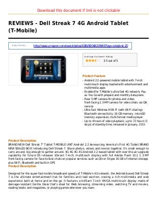 Download this document if link is not clickable
REVIEWS - Dell Streak 7 4G Android Tablet
(T-Mobile)
Product Details :
http://www.amazon.com/exec/obidos/ASIN/B004KA9VK6?tag=sriodonk-20
Average Customer Rating
3.5 out of 5
Product Feature
Android 2.2-powered mobile tablet with 7-inchq
multi-touch display loaded with entertainment and
multimedia apps
Enabled for T-Mobile's ultra-fast 4G network; Payq
as You Go with prepaid and monthly data plans
Rear 5-MP camera for photos and video;q
front-facing 1.3-MP camera for video chats via Qik
service
Ultra-fast Wireless-N Wi-Fi (with Wi-Fi sharing);q
Bluetooth connectivity; 16 GB memory; microSD
memory expansion; multi-format media player
Up to 4 hours of video playback, up to 72 hours (3q
days) of standby time; released in January, 2011
Product Description
BRAND NEW Dell Streak 7" Tablet T-MOBILE UNIT Android 2.2 Announcing America's First 4G Tablet BRAND
NEW SEALED BOX! Introducing Dell Streak 7. Share photos, videos and movies together. It's small enough to
carry around, big enough to gather around. 4G 4G 4G 4G Android 2.2-based tablet with over-the-air upgrade
capability for future OS releases Vibrant 7-inch, multitouch display with full Adobe Flash 10.1 1.3 MP
front-facing camera for face-to-face chats on popular services such as Qik or Skype 16 GB of internal storage,
plus Wi-Fi, Bluetooth and built-in GPS
Product Description
Designed for the super-fast mobile broadband speeds of T-Mobile's 4G network, the Android-based Dell Streak
7 is the ultimate entertainment hub for families and road warriors craving a rich multimedia and web
experience both at home and on-the-go. It features a brilliant 7-inch WVGA multi-touch display made of
damage-resistant Gorilla Glass that's ideal for Web browsing, streaming video, watching TV and movies,
reading books and magazines, or playing games wherever you roam.
 