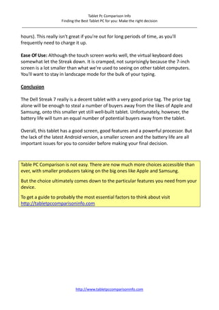 Tablet Pc Comparison Info
                    Finding the Best Tablet PC for you: Make the right decision
_______________________________________________________________________________________

hours). This really isn't great if you're out for long periods of time, as you'll
frequently need to charge it up.

Ease Of Use: Although the touch screen works well, the virtual keyboard does
somewhat let the Streak down. It is cramped, not surprisingly because the 7-inch
screen is a lot smaller than what we're used to seeing on other tablet computers.
You'll want to stay in landscape mode for the bulk of your typing.

Conclusion

The Dell Streak 7 really is a decent tablet with a very good price tag. The price tag
alone will be enough to steal a number of buyers away from the likes of Apple and
Samsung, onto this smaller yet still well-built tablet. Unfortunately, however, the
battery life will turn an equal number of potential buyers away from the tablet.

Overall, this tablet has a good screen, good features and a powerful processor. But
the lack of the latest Android version, a smaller screen and the battery life are all
important issues for you to consider before making your final decision.



Table PC Comparison is not easy. There are now much more choices accessible than
ever, with smaller producers taking on the big ones like Apple and Samsung.
But the choice ultimately comes down to the particular features you need from your
device.
To get a guide to probably the most essential factors to think about visit
http://tabletpccomparisoninfo.com




                            http://www.tabletpccomparisoninfo.com
 