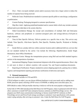 DELL LAPTOP & PC’S SUPPLY CHAIN MANAGEMENT 11
 Over – Pack: over-pack multiple system and/or accessory items into a larger carton to reduce the
number of separate boxes being received.
 Pallets & Crates: Predefined non-standard or customer specific pallet or crate design, configuration
or palletization.
 Custom Packing: Packaging designed to customer specifications.
 Ship Box Label: Applying predefined/standard and/or custom labels which may include customer
defined and/or provided data to the system ship box.
 Order Consolidation: Manage the receipt and consolidation of multiple Dell and third party
hardware, software and peripherals or customer-consigned parts and arrange delivery of all parts in
single shipment.
 Time & Date Specific Delivery: Delivers product on a specific time or day. This service may
include: Time Specific, After-hours Specific, Date Specific, Weekday Specific, Weekend or Holiday
delivery.
 Inside Delivery: product delivery within customer location and/or additional delivery services that
are not standard method by the carrier. Can include the following: Depalletization, Inside Single
Destination, Inner Office Distribution
 Customer Carrier: Manage the transportation process using Dell and non-Dell standard logistics
carriers in the transportation of products.
 International Shipping: Prepare international shipment with all the required documents. Direct ship
to end users in direct or indirect countries with accurate Tax and Export compliance documents.
 Reporting & Notification: Prepare standard & custom shipping paperwork, packing lists or labels,
logistics and transportation reporting and advance notification of deliveries and reports.
5. Demand management
Direct sale model includes in CTO and BTO.
CTO (Configure to order): you can choose different hardware to suit your needs such as adding more
RAM, processor speed, selecting a DVD versus a CD-ROM, or adding more extra disk space, etc...
BTO (Build to order): Dell pre-builds what they it believes will be the most popular configurations.
In the Fall of 1999, Dell introduced the Dell Direct for SAP Program, where it partnered with SAP AG to
allow customers to install SAP inter-enterprise business solutions on Dell PowerEdge servers. The
program uses Dell's mass customization technology to factory-install SAP R/3 solutions on Dell
PowerEdge servers and PowerVault storage according to customers' exact specifications with systems
ready to plug and play after arriving at customers' sites. Under the Dell Direct for SAP Program,
 